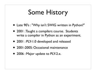 Some History
• Late 90's : "Why isn't SWIG written in Python?"
• 2001 : Taught a compilers course. Students
  write a compiler in Python as an experiment.
• 2001 : PLY-1.0 developed and released
• 2001-2005: Occasional maintenance
• 2006 : Major update to PLY-2.x.
 