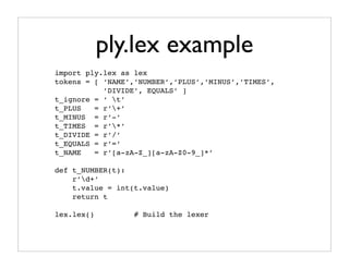 ply.lex example
import ply.lex as lex
tokens = [ ‘NAME’,’NUMBER’,’PLUS’,’MINUS’,’TIMES’,
           ’DIVIDE’, EQUALS’ ]
t_ignore = ‘ t’
t_PLUS   = r’+’
t_MINUS = r’-’
t_TIMES = r’*’
t_DIVIDE = r’/’
t_EQUALS = r’=’
t_NAME   = r’[a-zA-Z_][a-zA-Z0-9_]*’

def t_NUMBER(t):
    r’d+’
    t.value = int(t.value)
    return t

lex.lex()         # Build the lexer
 
