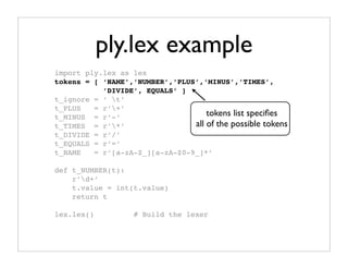ply.lex example
import ply.lex as lex
tokens = [ ‘NAME’,’NUMBER’,’PLUS’,’MINUS’,’TIMES’,
           ’DIVIDE’, EQUALS’ ]
t_ignore = ‘ t’
t_PLUS   = r’+’
t_MINUS = r’-’                      tokens list speciﬁes
t_TIMES = r’*’                 all of the possible tokens
t_DIVIDE = r’/’
t_EQUALS = r’=’
t_NAME   = r’[a-zA-Z_][a-zA-Z0-9_]*’

def t_NUMBER(t):
    r’d+’
    t.value = int(t.value)
    return t

lex.lex()          # Build the lexer
 