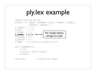 ply.lex example
import ply.lex as lex
tokens = [ ‘NAME’,’NUMBER’,’PLUS’,’MINUS’,’TIMES’,
           ’DIVIDE’, EQUALS’ ]
t_ignore = ‘ t’
t_PLUS   = r’+’
t_MINUS = r’-’           For simple tokens,
t_TIMES = r’*’
t_DIVIDE = r’/’
                          strings are used.
t_EQUALS = r’=’
t_NAME   = r’[a-zA-Z_][a-zA-Z0-9_]*’

def t_NUMBER(t):
    r’d+’
    t.value = int(t.value)
    return t

lex.lex()         # Build the lexer
 