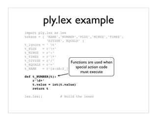 ply.lex example
import ply.lex as lex
tokens = [ ‘NAME’,’NUMBER’,’PLUS’,’MINUS’,’TIMES’,
           ’DIVIDE’, EQUALS’ ]
t_ignore = ‘ t’
t_PLUS   = r’+’
t_MINUS = r’-’
t_TIMES = r’*’
t_DIVIDE = r’/’
                       Functions are used when
t_EQUALS = r’=’
t_NAME   = r’[a-zA-Z_][a-zA-Z0-9_]*’ code
                          special action
                             must execute
def t_NUMBER(t):
    r’d+’
    t.value = int(t.value)
    return t

lex.lex()         # Build the lexer
 