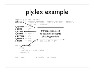 ply.lex example
import ply.lex as lex
tokens = [ ‘NAME’,’NUMBER’,’PLUS’,’MINUS’,’TIMES’,
           ’DIVIDE’, EQUALS’ ]
t_ignore = ‘ t’
t_PLUS   = r’+’
t_MINUS = r’-’         Introspection used
t_TIMES = r’*’       to examine contents
t_DIVIDE = r’/’         of calling module.
t_EQUALS = r’=’
t_NAME   = r’[a-zA-Z_][a-zA-Z0-9_]*’

def t_NUMBER(t):
    r’d+’
    t.value = int(t.value)
    return t

lex.lex()         # Build the lexer
 