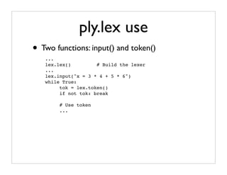 ply.lex use
• Two functions: input() and token()
   ...
   lex.lex()         # Build the lexer
   ...
   lex.input("x = 3 * 4 + 5 * 6")
   while True:
        tok = lex.token()
        if not tok: break

        # Use token
        ...
 