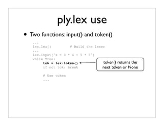 ply.lex use
• Two functions: input() and token()
   ...
   lex.lex()         # Build the lexer
   ...
   lex.input("x = 3 * 4 + 5 * 6")
   while True:
        tok = lex.token()            token() returns the
        if not tok: break            next token or None
        # Use token
        ...
 