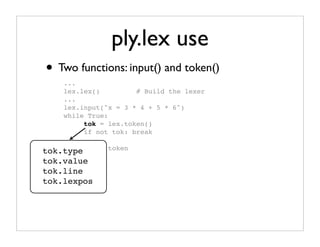 ply.lex use
• Two functions: input() and token()
    ...
    lex.lex()         # Build the lexer
    ...
    lex.input("x = 3 * 4 + 5 * 6")
    while True:
         tok = lex.token()
         if not tok: break

tok.type # Use   token
         ...
tok.value
tok.line
tok.lexpos
 