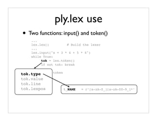 ply.lex use
• Two functions: input() and token()
    ...
    lex.lex()         # Build the lexer
    ...
    lex.input("x = 3 * 4 + 5 * 6")
    while True:
         tok = lex.token()
         if not tok: break

tok.type # Use   token
         ...
tok.value
tok.line
tok.lexpos               t_NAME   = r’[a-zA-Z_][a-zA-Z0-9_]*’
 