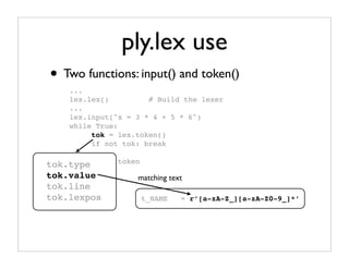 ply.lex use
• Two functions: input() and token()
    ...
    lex.lex()         # Build the lexer
    ...
    lex.input("x = 3 * 4 + 5 * 6")
    while True:
         tok = lex.token()
         if not tok: break

tok.type # Use   token
         ...
tok.value            matching text
tok.line
tok.lexpos               t_NAME   = r’[a-zA-Z_][a-zA-Z0-9_]*’
 