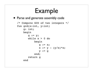 Example
• Parse and generate assembly code
  /* Compute GCD of two integers */
  fun gcd(x:int, y:int)
      g: int;
      begin
          g := y;
          while x > 0 do
              begin
                  g := x;
                  x := y - (y/x)*x;
                  y := g
              end;
          return g
      end
 