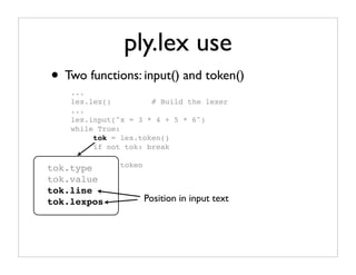 ply.lex use
• Two functions: input() and token()
    ...
    lex.lex()         # Build the lexer
    ...
    lex.input("x = 3 * 4 + 5 * 6")
    while True:
         tok = lex.token()
         if not tok: break

tok.type # Use   token
         ...
tok.value
tok.line
tok.lexpos               Position in input text
 
