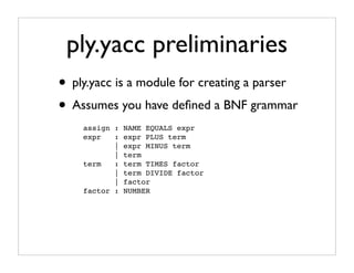 ply.yacc preliminaries
• ply.yacc is a module for creating a parser
• Assumes you have deﬁned a BNF grammar
    assign : NAME EQUALS expr
    expr   : expr PLUS term
           | expr MINUS term
           | term
    term   : term TIMES factor
           | term DIVIDE factor
           | factor
    factor : NUMBER
 