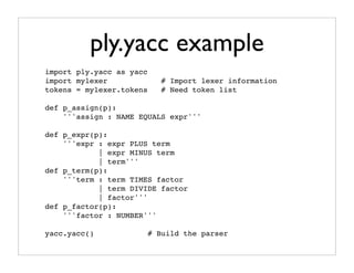 ply.yacc example
import ply.yacc as yacc
import mylexer               # Import lexer information
tokens = mylexer.tokens      # Need token list

def p_assign(p):
    '''assign : NAME EQUALS expr'''

def p_expr(p):
    '''expr : expr PLUS term
            | expr MINUS term
            | term'''
def p_term(p):
    '''term : term TIMES factor
            | term DIVIDE factor
            | factor'''
def p_factor(p):
    '''factor : NUMBER'''

yacc.yacc()               # Build the parser
 