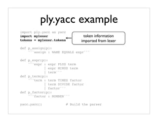 ply.yacc example
import ply.yacc as yacc
import mylexer                    token information
                            # Import lexer information
tokens = mylexer.tokens     # Need token list lexer
                                 imported from
def p_assign(p):
    '''assign : NAME EQUALS expr'''

def p_expr(p):
    '''expr : expr PLUS term
            | expr MINUS term
            | term'''
def p_term(p):
    '''term : term TIMES factor
            | term DIVIDE factor
            | factor'''
def p_factor(p):
    '''factor : NUMBER'''

yacc.yacc()               # Build the parser
 