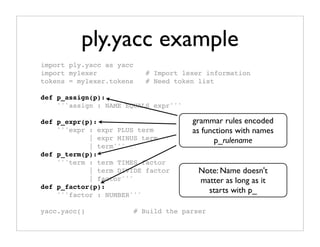 ply.yacc example
import ply.yacc as yacc
import mylexer               # Import lexer information
tokens = mylexer.tokens      # Need token list

def p_assign(p):
    '''assign : NAME EQUALS expr'''

def p_expr(p):                          grammar rules encoded
    '''expr : expr PLUS term            as functions with names
            | expr MINUS term                 p_rulename
            | term'''
def p_term(p):
    '''term : term TIMES factor
            | term DIVIDE factor          Note: Name doesn't
            | factor'''                   matter as long as it
def p_factor(p):
                                            starts with p_
    '''factor : NUMBER'''

yacc.yacc()               # Build the parser
 
