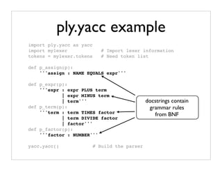 ply.yacc example
import ply.yacc as yacc
import mylexer               # Import lexer information
tokens = mylexer.tokens      # Need token list

def p_assign(p):
    '''assign : NAME EQUALS expr'''

def p_expr(p):
    '''expr : expr PLUS term
            | expr MINUS term
            | term'''                          docstrings contain
def p_term(p):                                  grammar rules
    '''term : term TIMES factor                   from BNF
            | term DIVIDE factor
            | factor'''
def p_factor(p):
    '''factor : NUMBER'''

yacc.yacc()               # Build the parser
 
