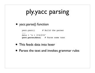 ply.yacc parsing
• yacc.parse() function
    yacc.yacc()      # Build the parser
    ...
    data = "x = 3*4+5*6"
    yacc.parse(data)   # Parse some text



• This feeds data into lexer
• Parses the text and invokes grammar rules
 