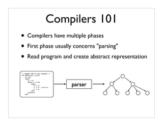 Compilers 101
• Compilers have multiple phases
• First phase usually concerns "parsing"
• Read program and create abstract representation
/* Compute GCD of two integers */
fun gcd(x:int, y:int)
    g: int;
    begin
        g := y;


                                    parser
        while x > 0 do
            begin
                g := x;
                x := y - (y/x)*x;
                y := g
            end;
        return g
    end
 