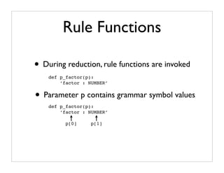 Rule Functions

• During reduction, rule functions are invoked
    def p_factor(p):
        ‘factor : NUMBER’


• Parameter p contains grammar symbol values
    def p_factor(p):
        ‘factor : NUMBER’

          p[0]     p[1]
 