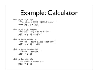 Example: Calculator
def p_assign(p):
    ‘’’assign : NAME EQUALS expr’’’
    vars[p[1]] = p[3]

def p_expr_plus(p):
    ‘’’expr : expr PLUS term’’’
    p[0] = p[1] + p[3]

def p_term_mul(p):
    ‘’’term : term TIMES factor’’’
    p[0] = p[1] * p[3]

def p_term_factor(p):
    '''term : factor'''
    p[0] = p[1]

def p_factor(p):
    ‘’’factor : NUMBER’’’
    p[0] = p[1]
 