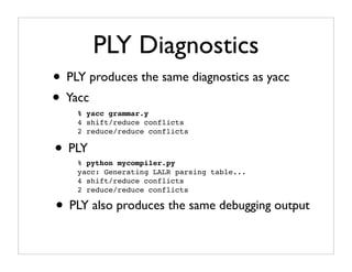 PLY Diagnostics
• PLY produces the same diagnostics as yacc
• Yacc
    % yacc grammar.y
    4 shift/reduce conflicts
    2 reduce/reduce conflicts

• PLY
    % python mycompiler.py
    yacc: Generating LALR parsing table...
    4 shift/reduce conflicts
    2 reduce/reduce conflicts

• PLY also produces the same debugging output
 