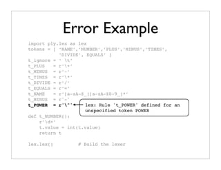 Error Example
import ply.lex as lex
tokens = [ ‘NAME’,’NUMBER’,’PLUS’,’MINUS’,’TIMES’,
           ’DIVIDE’, EQUALS’ ]
t_ignore = ‘ t’
t_PLUS   = r’+’
t_MINUS = r’-’
t_TIMES = r’*’
t_DIVIDE = r’/’
t_EQUALS = r’=’
t_NAME   = r’[a-zA-Z_][a-zA-Z0-9_]*’
t_MINUS = r'-'
t_POWER = r'^'     lex: Rule 't_POWER' defined for an
                    unspecified token POWER
def t_NUMBER():
    r’d+’
    t.value = int(t.value)
    return t

lex.lex()        # Build the lexer
 