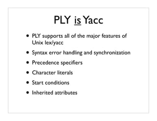 PLY is Yacc
• PLY supports all of the major features of
  Unix lex/yacc
• Syntax error handling and synchronization
• Precedence speciﬁers
• Character literals
• Start conditions
• Inherited attributes
 