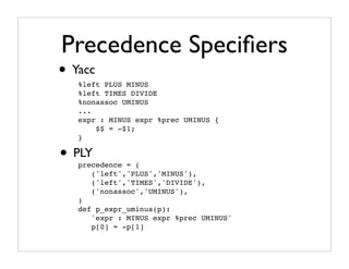 Precedence Speciﬁers
• Yacc
   %left PLUS MINUS
   %left TIMES DIVIDE
   %nonassoc UMINUS
   ...
   expr : MINUS expr %prec UMINUS {
       $$ = -$1;
   }

• PLY
   precedence = (
      ('left','PLUS','MINUS'),
      ('left','TIMES','DIVIDE'),
      ('nonassoc','UMINUS'),
   )
   def p_expr_uminus(p):
      'expr : MINUS expr %prec UMINUS'
      p[0] = -p[1]
 