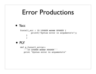 Error Productions
• Yacc
  funcall_err : ID LPAREN error RPAREN {
           printf("Syntax error in argumentsn");
       }
       ;


• PLY
  def p_funcall_err(p):
     '''ID LPAREN error RPAREN'''
     print "Syntax error in argumentsn"
 