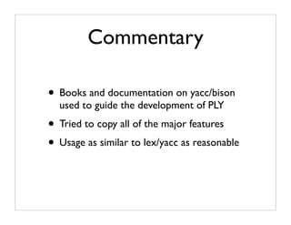 Commentary

• Books and documentation on yacc/bison
  used to guide the development of PLY
• Tried to copy all of the major features
• Usage as similar to lex/yacc as reasonable
 