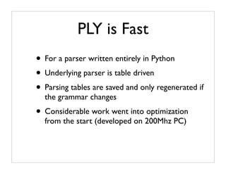 PLY is Fast
• For a parser written entirely in Python
• Underlying parser is table driven
• Parsing tables are saved and only regenerated if
  the grammar changes
• Considerable work went into optimization
  from the start (developed on 200Mhz PC)
 