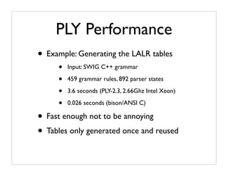 PLY Performance
• Example: Generating the LALR tables
     •   Input: SWIG C++ grammar

     •   459 grammar rules, 892 parser states

     •   3.6 seconds (PLY-2.3, 2.66Ghz Intel Xeon)

     •   0.026 seconds (bison/ANSI C)

• Fast enough not to be annoying
• Tables only generated once and reused
 