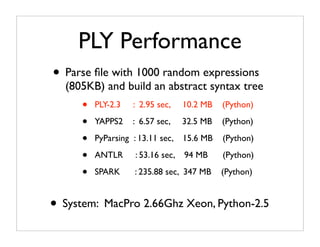 PLY Performance
• Parse ﬁle with 1000 random expressions
  (805KB) and build an abstract syntax tree
      •   PLY-2.3   : 2.95 sec,     10.2 MB   (Python)

      •   YAPPS2    : 6.57 sec,     32.5 MB   (Python)

      •   PyParsing : 13.11 sec,    15.6 MB   (Python)

      •   ANTLR      : 53.16 sec,   94 MB     (Python)

      •   SPARK      : 235.88 sec, 347 MB     (Python)


• System: MacPro 2.66Ghz Xeon, Python-2.5
 