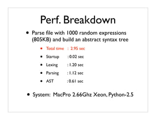 Perf. Breakdown
• Parse ﬁle with 1000 random expressions
  (805KB) and build an abstract syntax tree
     •   Total time : 2.95 sec

     •   Startup    : 0.02 sec

     •   Lexing     : 1.20 sec

     •   Parsing    : 1.12 sec

     •   AST        : 0.61 sec


• System: MacPro 2.66Ghz Xeon, Python-2.5
 
