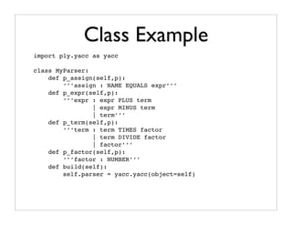 Class Example
import ply.yacc as yacc

class MyParser:
    def p_assign(self,p):
        ‘’’assign : NAME EQUALS expr’’’
    def p_expr(self,p):
        ‘’’expr : expr PLUS term
                | expr MINUS term
                | term’’’
    def p_term(self,p):
        ‘’’term : term TIMES factor
                | term DIVIDE factor
                | factor’’’
    def p_factor(self,p):
        ‘’’factor : NUMBER’’’
    def build(self):
        self.parser = yacc.yacc(object=self)
 