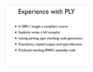 Experience with PLY

• In 2001, I taught a compilers course
• Students wrote a full compiler
• Lexing, parsing, type checking, code generation
• Procedures, nested scopes, and type inference
• Produced working SPARC assembly code
 