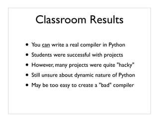 Classroom Results

• You can write a real compiler in Python
• Students were successful with projects
• However, many projects were quite "hacky"
• Still unsure about dynamic nature of Python
• May be too easy to create a "bad" compiler
 