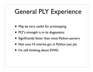 General PLY Experience

• May be very useful for prototyping
• PLY's strength is in its diagnostics
• Signiﬁcantly faster than most Python parsers
• Not sure I'd rewrite gcc in Python just yet
• I'm still thinking about SWIG.
 