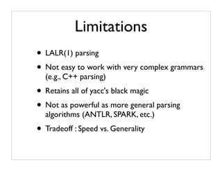 Limitations
• LALR(1) parsing
• Not easy to work with very complex grammars
  (e.g., C++ parsing)
• Retains all of yacc's black magic
• Not as powerful as more general parsing
  algorithms (ANTLR, SPARK, etc.)
• Tradeoff : Speed vs. Generality
 