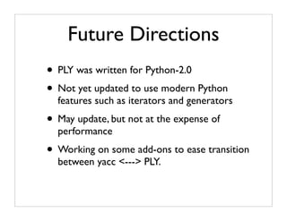 Future Directions
• PLY was written for Python-2.0
• Not yet updated to use modern Python
  features such as iterators and generators
• May update, but not at the expense of
  performance
• Working on some add-ons to ease transition
  between yacc <---> PLY.
 