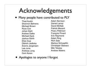 Acknowledgements
• Many people have contributed to PLY
    Thad Austin          Adam Kerrison
    Shannon Behrens      Daniel Larraz
    Michael Brown        David McNab
    Russ Cox             Patrick Mezard
    Johan Dahl           Pearu Peterson
    Andrew Dalke         François Pinard
    Michael Dyck         Eric Raymond
    Joshua Gerth         Adam Ring
    Elias Ioup           Rich Salz
    Oldrich Jedlicka     Markus Schoepﬂin
    Sverre Jørgensen     Christoper Stawarz
    Lee June             Miki Tebeka
    Andreas Jung         Andrew Waters
    Cem Karan

• Apologies to anyone I forgot
 