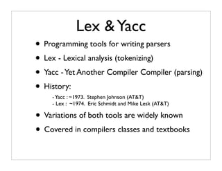 Lex & Yacc
• Programming tools for writing parsers
• Lex - Lexical analysis (tokenizing)
• Yacc - Yet Another Compiler Compiler (parsing)
• History:
    - Yacc : ~1973. Stephen Johnson (AT&T)
    - Lex : ~1974. Eric Schmidt and Mike Lesk (AT&T)

• Variations of both tools are widely known
• Covered in compilers classes and textbooks
 