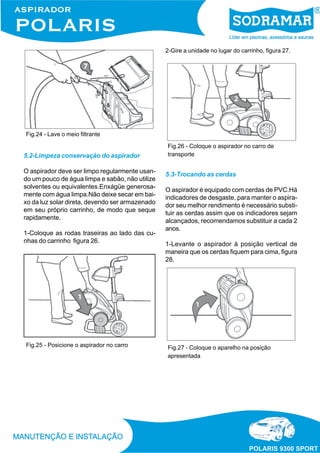2-Gire a unidade no lugar do carrinho, figura 27.

Fig.24 - Lave o meio filtrante

5.2-Limpeza conservação do aspirador
O aspirador deve ser limpo regularmente usando um pouco de água limpa e sabão, não utilize
solventes ou equivalentes.Enxágüe generosamente com água limpa.Não deixe secar em baixo da luz solar direta, devendo ser armazenado
em seu próprio carrinho, de modo que seque
rapidamente.
1-Coloque as rodas traseiras ao lado das cunhas do carrinho figura 26.

Fig.25 - Posicione o aspirador no carro

Fig.26 - Coloque o aspirador no carro de
transporte

5.3-Trocando as cerdas
O aspirador é equipado com cerdas de PVC.Há
indicadores de desgaste, para manter o aspirador seu melhor rendimento é necessário substituir as cerdas assim que os indicadores sejam
alcançados, recomendamos substituir a cada 2
anos.
1-Levante o aspirador à posição vertical de
maneira que os cerdas fiquem para cima, figura
28.

Fig.27 - Coloque o aparelho na posição
apresentada

 