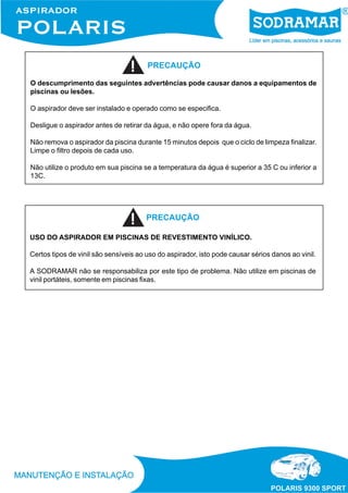 PRECAUÇÃO
O descumprimento das seguintes advertências pode causar danos a equipamentos de
piscinas ou lesões.
O aspirador deve ser instalado e operado como se especifica.
Desligue o aspirador antes de retirar da água, e não opere fora da água.
Não remova o aspirador da piscina durante 15 minutos depois que o ciclo de limpeza finalizar.
Limpe o filtro depois de cada uso.
Não utilize o produto em sua piscina se a temperatura da água é superior a 35 C ou inferior a
13C.

PRECAUÇÃO
USO DO ASPIRADOR EM PISCINAS DE REVESTIMENTO VINÍLICO.
Certos tipos de vinil são sensíveis ao uso do aspirador, isto pode causar sérios danos ao vinil.
A SODRAMAR não se responsabiliza por este tipo de problema. Não utilize em piscinas de
vinil portáteis, somente em piscinas fixas.

 