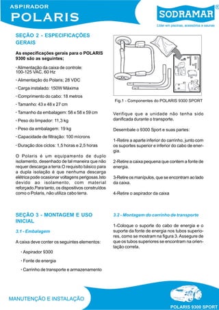 SEÇÃO 2 - ESPECIFICAÇÕES
GERAIS
As especificações gerais para o POLARIS
9300 são as seguintes;
· Alimentação da caixa de controle:
100-125 VAC, 60 Hz
· Alimentação do Polaris; 28 VDC
· Carga instalado: 150W Máxima
· Comprimento do cabo: 18 metros
· Tamanho: 43 x 48 x 27 cm
· Tamanho da embalagem: 58 x 58 x 59 cm

Fig.1 - Componentes do POLARIS 9300 SPORT

· Peso do limpador: 11,3 kg

Verifique que a unidade não tenha sido
danificada durante o transporte.

· Peso da embalagem: 19 kg

Desembale o 9300 Sport e suas partes:

· Capacidade de filtração: 100 mícrons
· Duração dos ciclos: 1,5 horas e 2,5 horas
O Polaris é um equipamento de duplo
isolamento, desenhado de tal maneira que não
requer descarga a terra.O requisito básico para
a dupla isolação é que nenhuma descarga
elétrica pode ocasionar voltagens perigosas.Isto
devido ao isolamento, com material
reforçado.Para tanto, os dispositivos construídos
como o Polaris, não utiliza cabo terra.

SEÇÃO 3 - MONTAGEM E USO
INICIAL
3.1 - Embalagem
A caixa deve conter os seguintes elementos:
· Aspirador 9300
· Fonte de energia
· Carrinho de transporte e armazenamento

1-Retire a aparte inferior do carrinho, junto com
os suportes superior e inferior do cabo de energia.
2-Retire a caixa pequena que contem a fonte de
energia.
3-Retire os manípulos, que se encontram ao lado
da caixa.
4-Retire o aspirador da caixa

3.2 - Montagem do carrinho de transporte
1-Coloque o suporte do cabo de energia e o
suporte da fonte de energia nos tubos superiores, como se mostram na figura 3. Assegure de
que os tubos superiores se encontram na orientação correta.

 