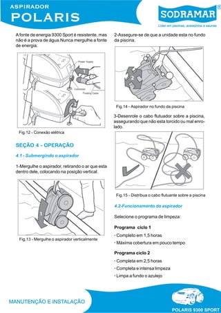 A fonte de energia 9300 Sport é resistente, mas
não é a prova de água.Nunca mergulhe a fonte
de energia.

2-Assegure-se de que a unidade esta no fundo
da piscina.

Fig.14 - Aspirador no fundo da piscina

3-Desenrole o cabo flutuador sobre a piscina,
assegurando que não esta torcido ou mal enrolado.
Fig.12 - Conexão elétrica

SEÇÃO 4 - OPERAÇÃO
4.1 - Submergindo o aspirador
1-Mergulhe o aspirador, retirando o ar que esta
dentro dele, colocando na posição vertical.

Fig.15 - Distribua o cabo flutuante sobre a piscina

4.2-Funcionamento do aspirador
Selecione o programa de limpeza:
Programa ciclo 1
Fig.13 - Mergulhe o aspirador verticalmente

· Completo em 1,5 horas
· Máxima cobertura em pouco tempo
Programa ciclo 2
· Completa em 2,5 horas
· Completa e intensa limpeza
· Limpa a fundo o azulejo

 