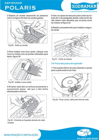 2-Separe as cerdas separando as pestanas
como na figura 29 retire as cerdas gastas.
Fig.28 - Solte as cerdas
3-Para instalar uma nova cerda, coloque uma
nova no rodízio com as pontas colocadas para
baixo, figura 30.
Fig.29 - Instale a nova cerda
4-Encaixe cada aba na ranhura proveniente e
suavemente passe até que o talo tenha
atravessado a ranhura.
Fig.30 - Conecte as linguetas através de cada
encaixe.
5-Use um apara de tesouras para cortar as so-
bras de ¾ de polegadas desde o talo ao fim de
não serem mais elevados que os picos como
se mostra na figura 32.
6-Repita o procedimento para instalar a segun-
da cerda.
Fig.31 - Corte as sobras
5.4-Troca dos pneus do aspirador
1-Tire a parte inferior do pneu fazendo-o quinar
para a parte externa da roda.
Fig.32 - Puxe o pneu velho para fora da roda
 