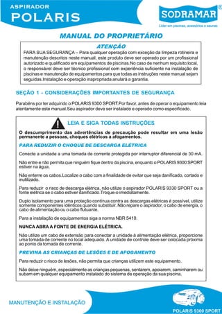 MANUAL DO PROPRIETÁRIO
ATENÇÃO
PARA SUA SEGURANÇA – Para qualquer operação com exceção da limpeza rotineira e
manutenção descritos neste manual, este produto deve ser operado por um profissional
autorizado e qualificado em equipamentos de piscinas.No caso de nenhum requisito local,
o responsável deve ser técnico profissional com experiência suficiente na instalação de
piscinas e manutenção de equipamentos para que todas as instruções neste manual sejam
seguidas.Instalação e operação inapropriada anulará a garantia.
SEÇÃO 1 - CONSIDERAÇÕES IMPORTANTES DE SEGURANÇA
Parabéns por ter adquirido o POLARIS 9300 SPORT.Por favor, antes de operar o equipamento leia
atentamente este manual.Seu aspirador deve ser instalado e operado como especificado.
LEIA E SIGA TODAS INSTRUÇÕES
O descumprimento das advertências de precaução pode resultar em uma lesão
permanente a pessoas, choques elétricos a afogamentos.
PARA REDUZIR O CHOQUE DE DESCARGA ELÉTRICA
Conecte a unidade a uma tomada de corrente protegida por interruptor diferencial de 30 mA.
Não entre e não permita que ninguém fique dentro da piscina, enquanto o POLARIS 9300 SPORT
estiver na água.
Não enterre os cabos.Localize o cabo com a finalidade de evitar que seja danificado, cortado e
inutilizado.
Para reduzir o risco de descarga elétrica, não utilize o aspirador POLARIS 9330 SPORT ou a
fonte elétrica se o cabo estiver danificado.Troque-o imediatamente.
Duplo isolamento para uma proteção contínua contra as descargas elétricas é possível, utilize
somente componentes idênticos quando substituir. Não repare o aspirador, o cabo de energia, o
cabo de alimentação ou o cabo flutuante.
Para a instalação de equipamentos siga a norma NBR 5410.
NUNCA ABRA A FONTE DE ENERGIA ELÉTRICA.
Não utilize um cabo de extensão para conectar a unidade à alimentação elétrica, proporcione
uma tomada de corrente no local adequado. A unidade de controle deve ser colocada próxima
ao ponto da tomada de corrente.
PREVINA AS CRIANÇAS DE LESÕES E DE AFOGAMENTO
Para reduzir o risco de lesões, não permita que crianças utilizem este equipamento.
Não deixe ninguém, especialmente as crianças pequenas, sentarem, apoiarem, caminharem ou
subam em qualquer equipamento instalado do sistema de operação da sua piscina.
 