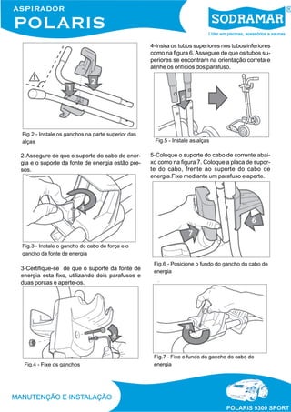 2-Assegure de que o suporte do cabo de ener-
gia e o suporte da fonte de energia estão pre-
sos.
Fig.2 - Instale os ganchos na parte superior das
alças
Fig.3 - Instale o gancho do cabo de força e o
gancho da fonte de energia
3-Certifique-se de que o suporte da fonte de
energia esta fixo, utilizando dois parafusos e
duas porcas e aperte-os.
Fig.4 - Fixe os ganchos
Fig.5 - Instale as alças
Fig.6 - Posicione o fundo do gancho do cabo de
energia
4-Insira os tubos superiores nos tubos inferiores
como na figura 6.Assegure de que os tubos su-
periores se encontram na orientação correta e
alinhe os orifícios dos parafuso.
5-Coloque o suporte do cabo de corrente abai-
xo como na figura 7. Coloque a placa de supor-
te do cabo, frente ao suporte do cabo de
energia.Fixe mediante um parafuso e aperte.
Fig.7 - Fixe o fundo do gancho do cabo de
energia
 
