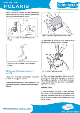 6-Fixe a placa de suporte do cabo de energia
com dois parafusos e duas porcas, aperte-os.O
carrinho de transporte esta pronto.
3.3-Conexão da fonte de energia ao
carrinho
1-Coloque a fonte de energia sobre o suporte
da fonte de energia no carrinho.
2-Encaixe os fixadores da placa de fixação no
suporte de controle e alinhe os orifícios dos pa-
rafusos.
Fig.9 - Carro de transporte e armazenagem
montado
Fig.8 - Fixe a placa de suporte do cabo de
energia
Fig.10 - Posicione o prato de suporte e chips
3-Fixe a placa de fixação com os parafusos ca-
beça Philips. Não aperte em excesso.
Fig.11 - Fixe o prato de suporte
3.4-Para sua segurança e para obter melhor ren-
dimento do aparelho, conecte o cabo de
flutuação do aspirador na fonte de energia e a
rosca do conector até que seja ajustado.Não
aperte em excesso.
IMPORTANTE
A fonte de energia SPORT 9300 esta equipada
com uma função de desligar automático a fim
de evitar o superaquecimento em caso de ope-
rar na luz solar direta durante período prolonga-
do de tempo.
 