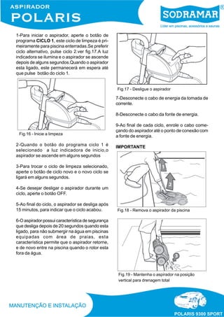 1-Para iniciar o aspirador, aperte o botão de
programa CICLO 1, este ciclo de limpeza é pri-
meiramente para piscina enterradas.Se preferir
ciclo alternativo, pulse ciclo 2.ver fig.17.A luz
indicadora se ilumina e o aspirador se ascende
depois de alguns segundos.Quando o aspirador
esta ligado, este permanecerá em espera até
que pulse botão do ciclo 1.
Fig.16 - Inicie a limpeza
2-Quando o botão do programa ciclo 1 é
selecionado a luz indicadora de inicio,o
aspirador se ascende em alguns segundos
3-Para trocar o ciclo de limpeza selecionado,
aperte o botão de ciclo novo e o novo ciclo se
ligará em alguns segundos.
4-Se desejar desligar o aspirador durante um
ciclo, aperte o botão OFF.
5-Ao final do ciclo, o aspirador se desliga após
15 minutos, para indicar que o ciclo acabou.
6-O aspirador possui característica de segurança
que desliga depois de 20 segundos quando esta
ligado, para não submergir na água em piscinas
equipadas com área de praias, esta
característica permite que o aspirador retorne,
e de novo entre na piscina quando o rotor esta
fora da água.
Fig.17 - Desligue o aspirador
7-Desconecte o cabo de energia da tomada de
corrente.
8-Desconecte o cabo da fonte de energia.
9-Ao final de cada ciclo, enrole o cabo come-
çando do aspirador até o ponto de conexão com
a fonte de energia.
IMPORTANTE
Fig.18 - Remova o aspirador da piscina
Fig.19 - Mantenha o aspirador na posição
vertical para drenagem total
 