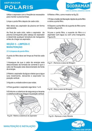 Utilize o aspirador com a freqüência necessária
para manter a piscina limpa.
Limpe o porta filtro depois de cada ciclo.
Não deixe seu aspirador da piscina em forma
permanente.
Ao final de cada ciclo, retire o aspirador da
piscina.Começando pela cabeça do aspirador
e desenrole qualquer torcedura de mangueira
antes de chegar ao aspirador.
SEÇÃO 5 - LIMPEZA E
MANUTENÇÃO
5.1-Limpeza do porta filtro
A porta do filtro deve ser limpa ao final de cada
ciclo.
1-Assegure de que o cabo de energia esta
desconectado da tomada de corrente e que o
cabo de flutuação esta desconectado da fonte
de energia.
2-Retire o aspirador da água e deixe que a água
saia totalmente, deixando o aspirador na
posição vertical.
3-Ajuste a unidade sobre suas rodas.
4-Para guardar o aspirado siga itens 1 a 6.
5-Emburre a cobertura de segurança e levante
a cobertura até que chegue na posição vertical.
Fig.20 - Retire a cobertura do aspirador
Fig.21 - Remova a caixa de filtragem
Fig.22 - Abra a caixa de filtragem
6-Retire o filtro, como mostra na fig.22.
7-Pulse o botão de liberação rápida da porta filtro
e retire a porta filtro.
8-Separe o porta filtro do suporte do filtro como
mostra a figura 24.
9-Lave o porta filtro, o suporte do filtro e o
aspirador com água ou com uma mangueira.
Figura 25.
Fig.23 - Remova o meio filtrante
 